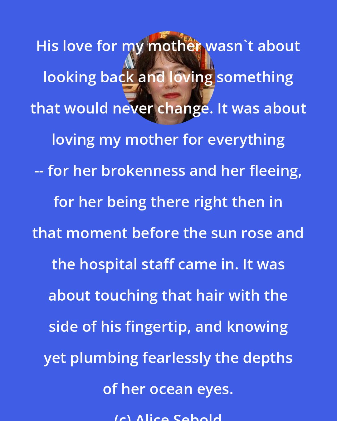 Alice Sebold: His love for my mother wasn't about looking back and loving something that would never change. It was about loving my mother for everything -- for her brokenness and her fleeing, for her being there right then in that moment before the sun rose and the hospital staff came in. It was about touching that hair with the side of his fingertip, and knowing yet plumbing fearlessly the depths of her ocean eyes.