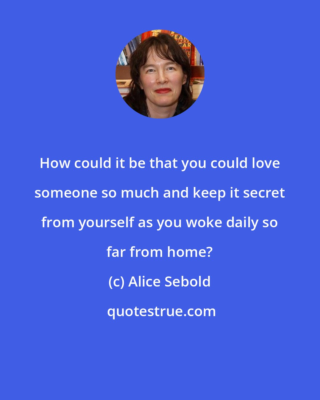 Alice Sebold: How could it be that you could love someone so much and keep it secret from yourself as you woke daily so far from home?