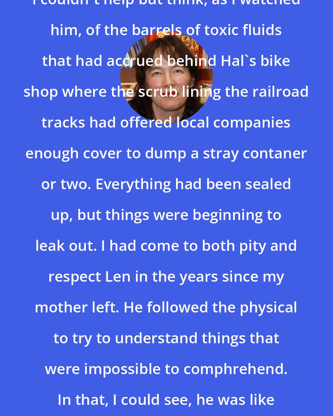 Alice Sebold: I couldn't help but think, as I watched him, of the barrels of toxic fluids that had accrued behind Hal's bike shop where the scrub lining the railroad tracks had offered local companies enough cover to dump a stray contaner or two. Everything had been sealed up, but things were beginning to leak out. I had come to both pity and respect Len in the years since my mother left. He followed the physical to try to understand things that were impossible to comphrehend. In that, I could see, he was like me.