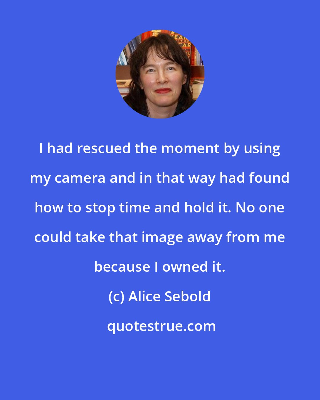 Alice Sebold: I had rescued the moment by using my camera and in that way had found how to stop time and hold it. No one could take that image away from me because I owned it.