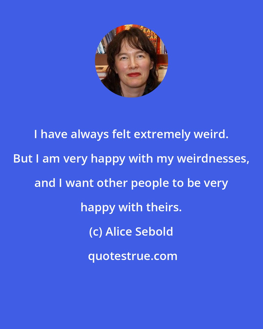 Alice Sebold: I have always felt extremely weird. But I am very happy with my weirdnesses, and I want other people to be very happy with theirs.