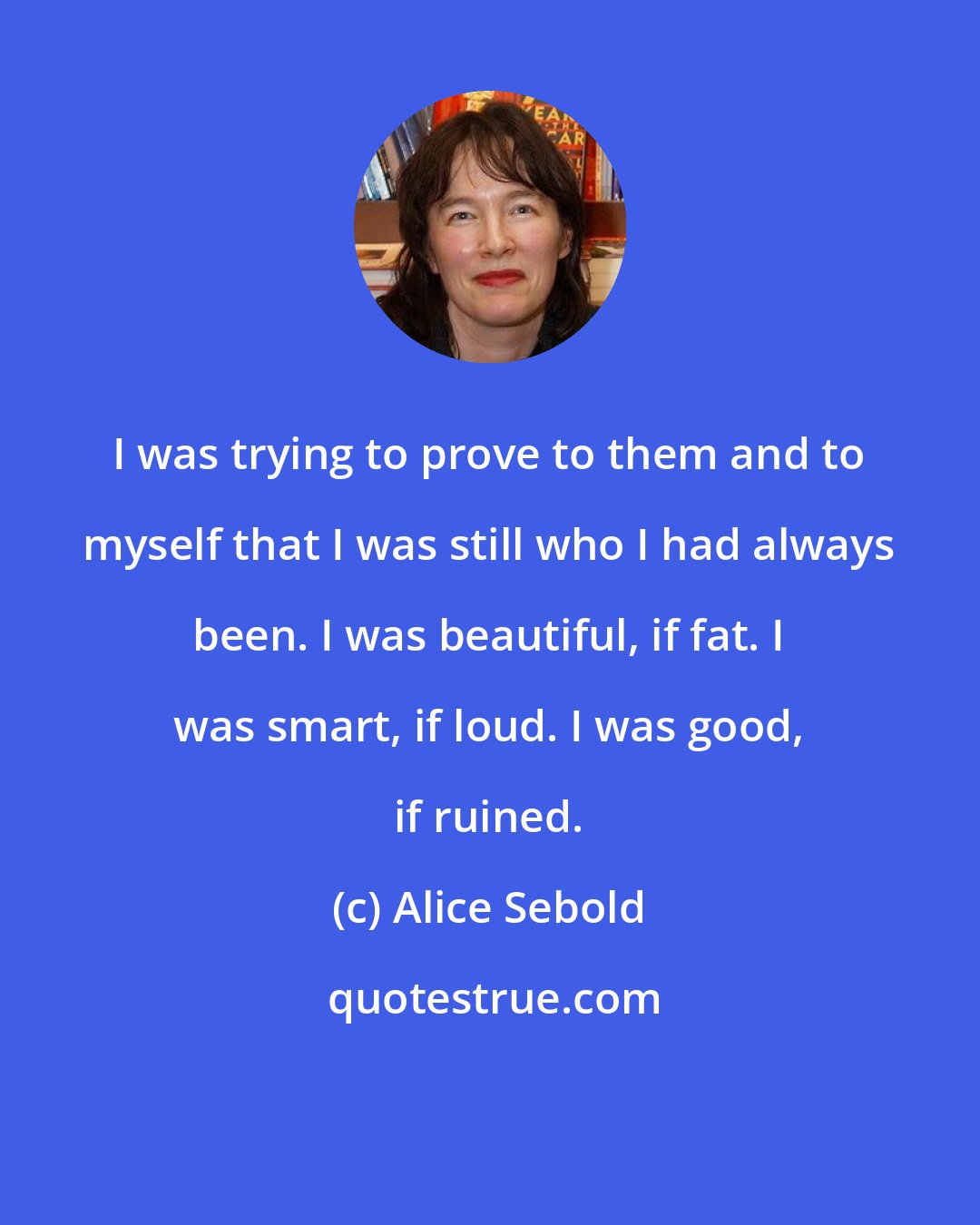 Alice Sebold: I was trying to prove to them and to myself that I was still who I had always been. I was beautiful, if fat. I was smart, if loud. I was good, if ruined.