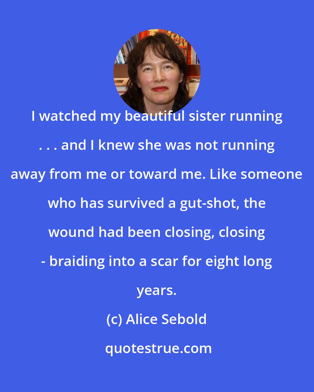 Alice Sebold: I watched my beautiful sister running . . . and I knew she was not running away from me or toward me. Like someone who has survived a gut-shot, the wound had been closing, closing - braiding into a scar for eight long years.