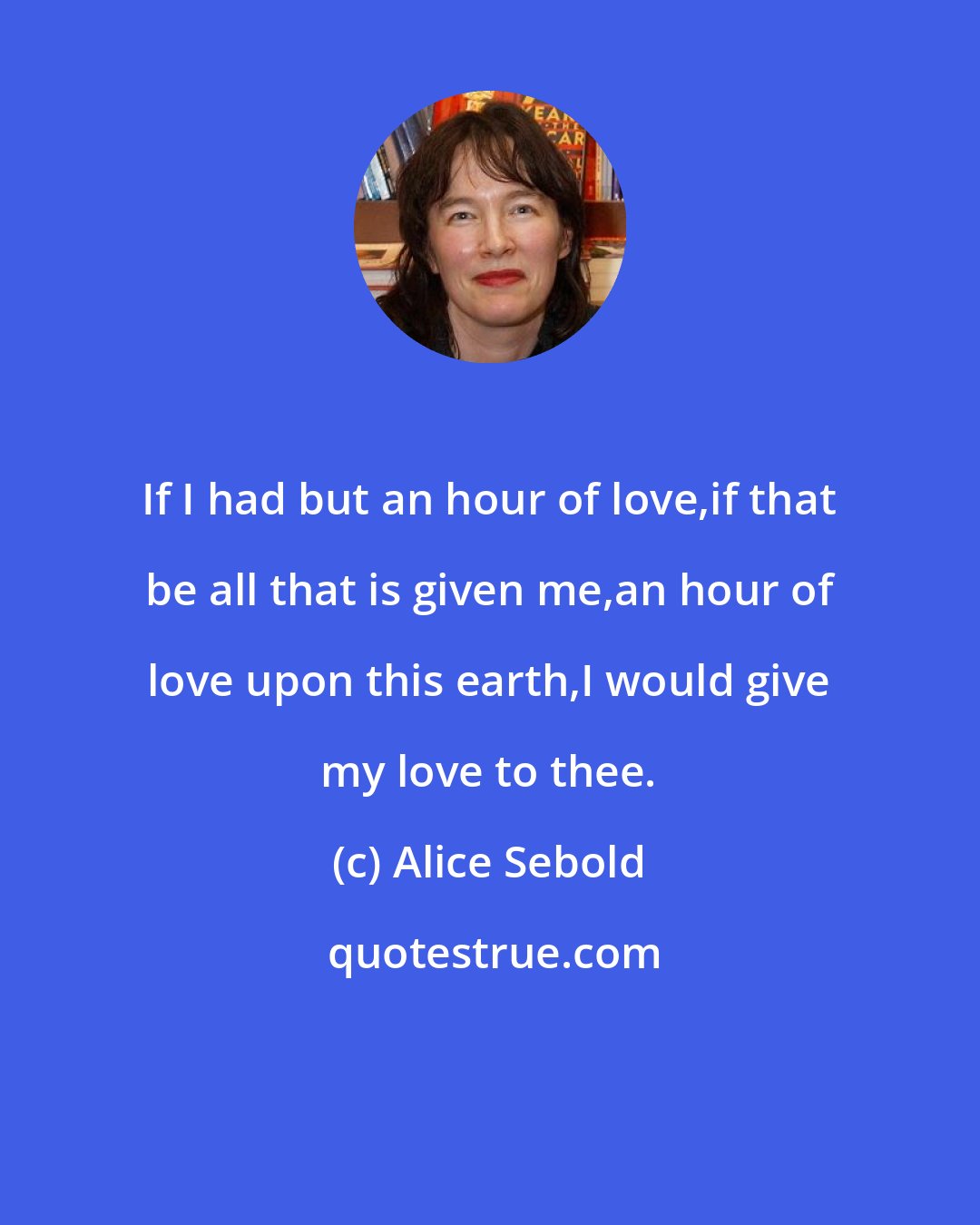 Alice Sebold: If I had but an hour of love,if that be all that is given me,an hour of love upon this earth,I would give my love to thee.