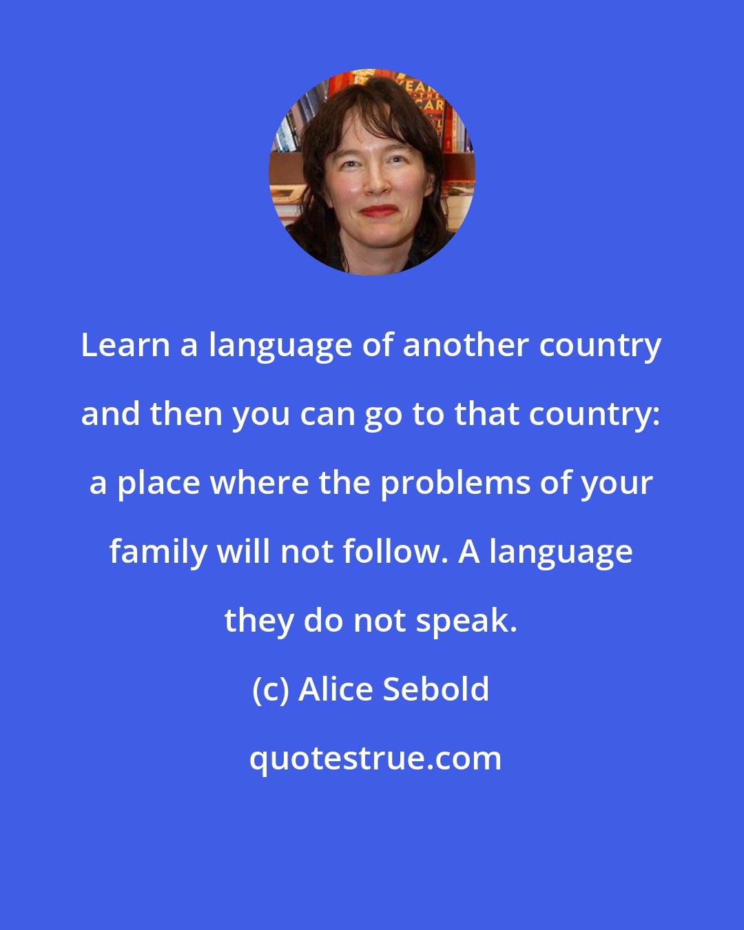 Alice Sebold: Learn a language of another country and then you can go to that country: a place where the problems of your family will not follow. A language they do not speak.