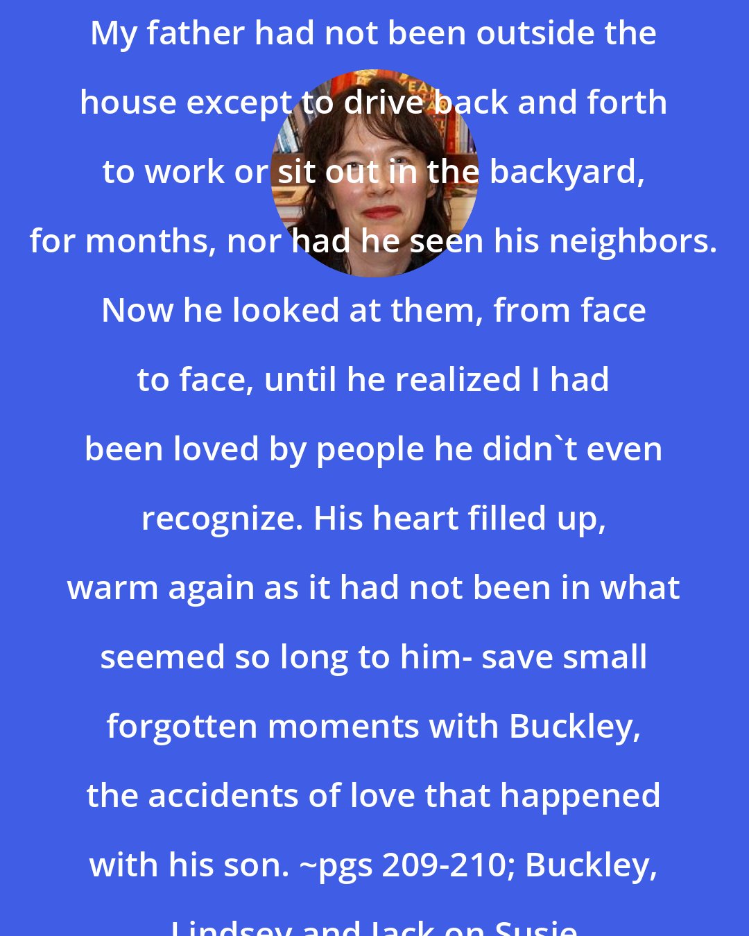 Alice Sebold: My father had not been outside the house except to drive back and forth to work or sit out in the backyard, for months, nor had he seen his neighbors. Now he looked at them, from face to face, until he realized I had been loved by people he didn't even recognize. His heart filled up, warm again as it had not been in what seemed so long to him- save small forgotten moments with Buckley, the accidents of love that happened with his son. ~pgs 209-210; Buckley, Lindsey and Jack on Susie