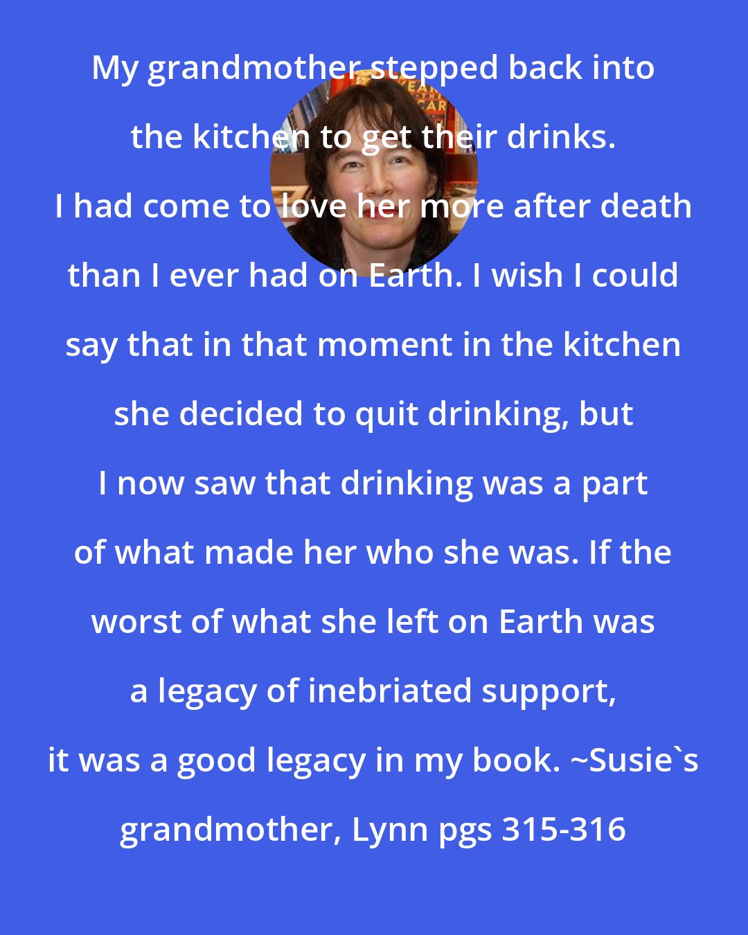 Alice Sebold: My grandmother stepped back into the kitchen to get their drinks. I had come to love her more after death than I ever had on Earth. I wish I could say that in that moment in the kitchen she decided to quit drinking, but I now saw that drinking was a part of what made her who she was. If the worst of what she left on Earth was a legacy of inebriated support, it was a good legacy in my book. ~Susie's grandmother, Lynn pgs 315-316