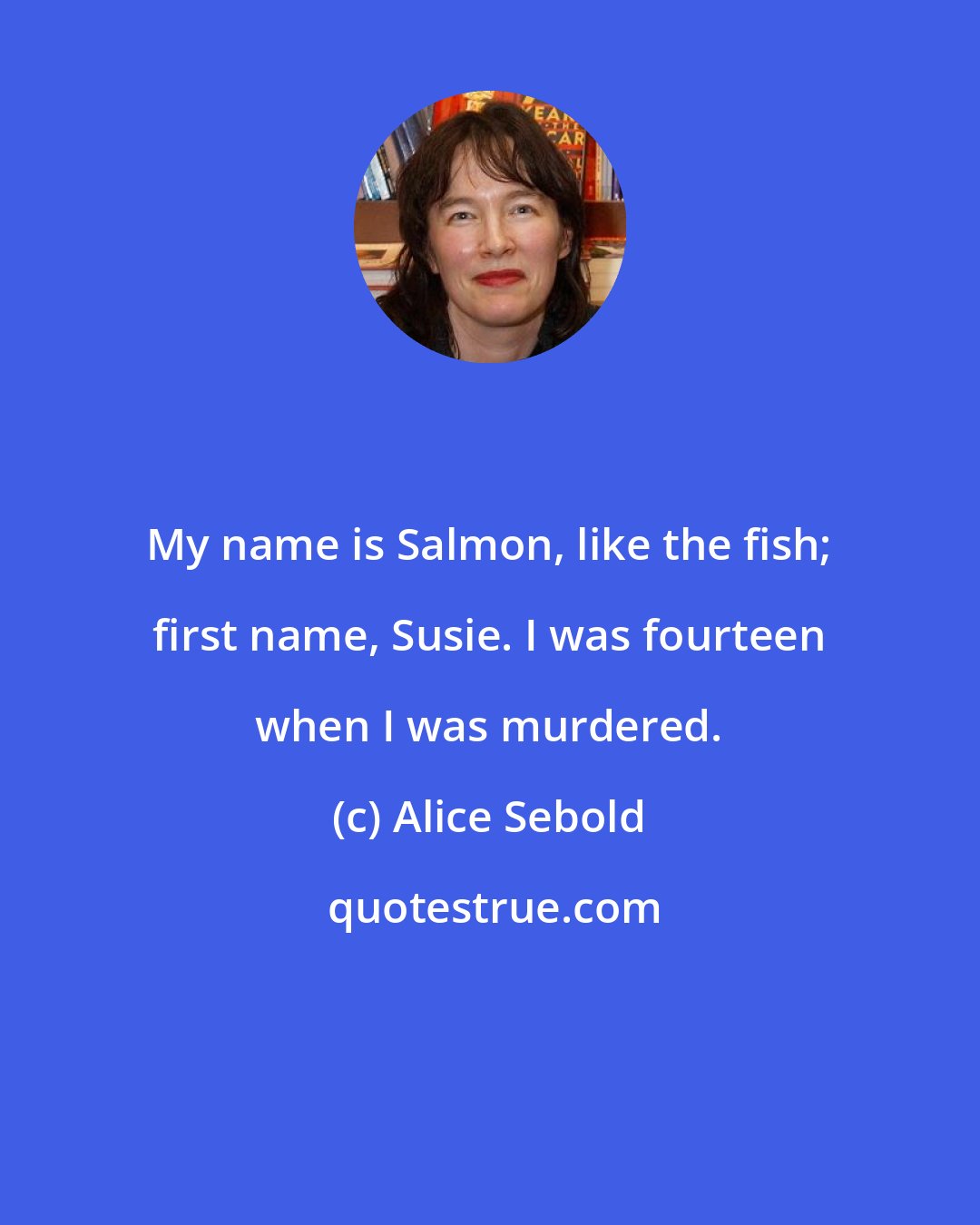 Alice Sebold: My name is Salmon, like the fish; first name, Susie. I was fourteen when I was murdered.