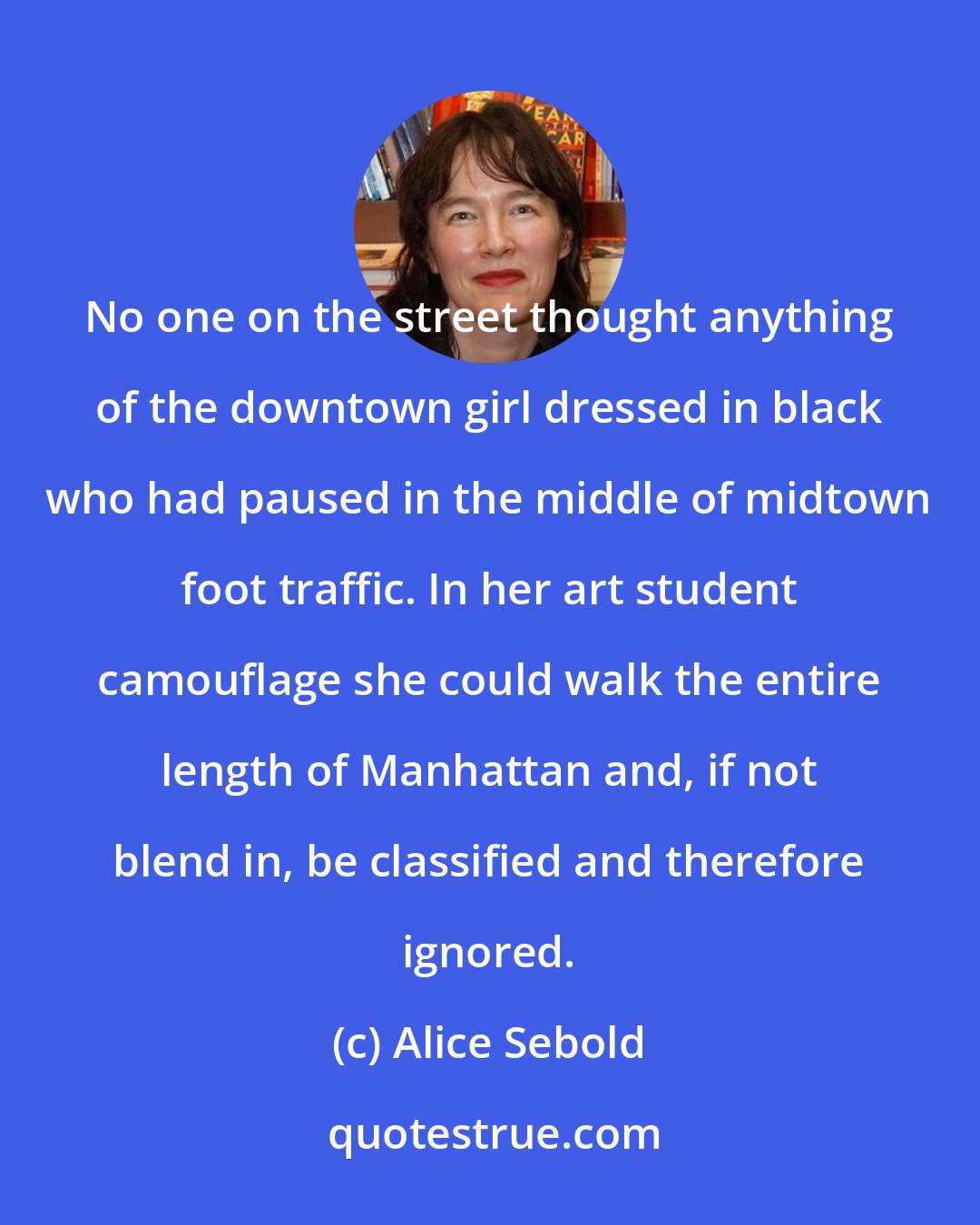 Alice Sebold: No one on the street thought anything of the downtown girl dressed in black who had paused in the middle of midtown foot traffic. In her art student camouflage she could walk the entire length of Manhattan and, if not blend in, be classified and therefore ignored.