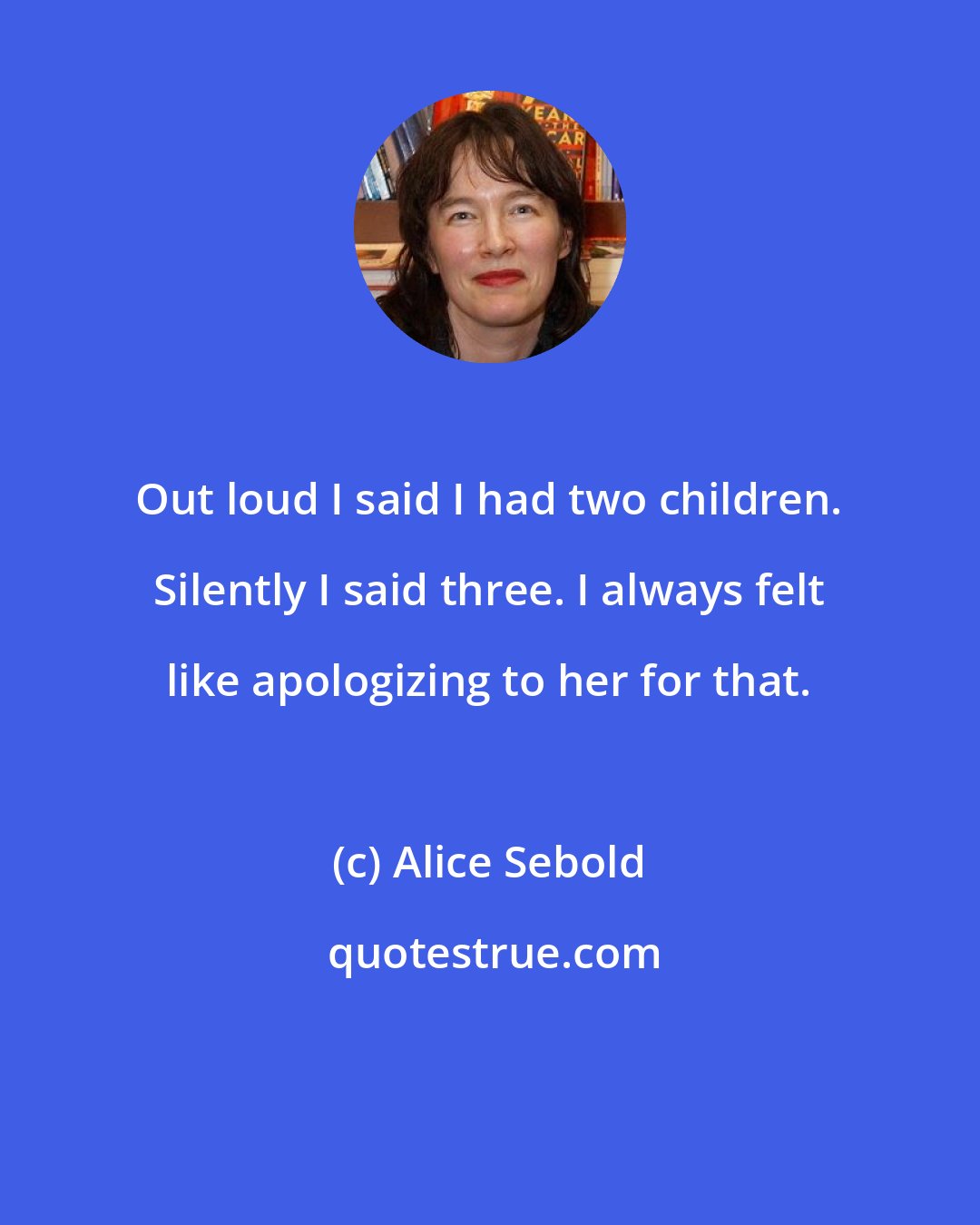 Alice Sebold: Out loud I said I had two children. Silently I said three. I always felt like apologizing to her for that.