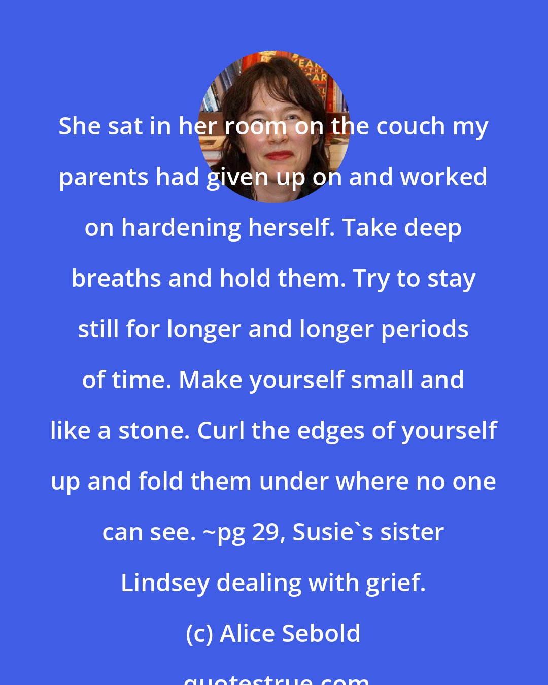 Alice Sebold: She sat in her room on the couch my parents had given up on and worked on hardening herself. Take deep breaths and hold them. Try to stay still for longer and longer periods of time. Make yourself small and like a stone. Curl the edges of yourself up and fold them under where no one can see. ~pg 29, Susie's sister Lindsey dealing with grief.