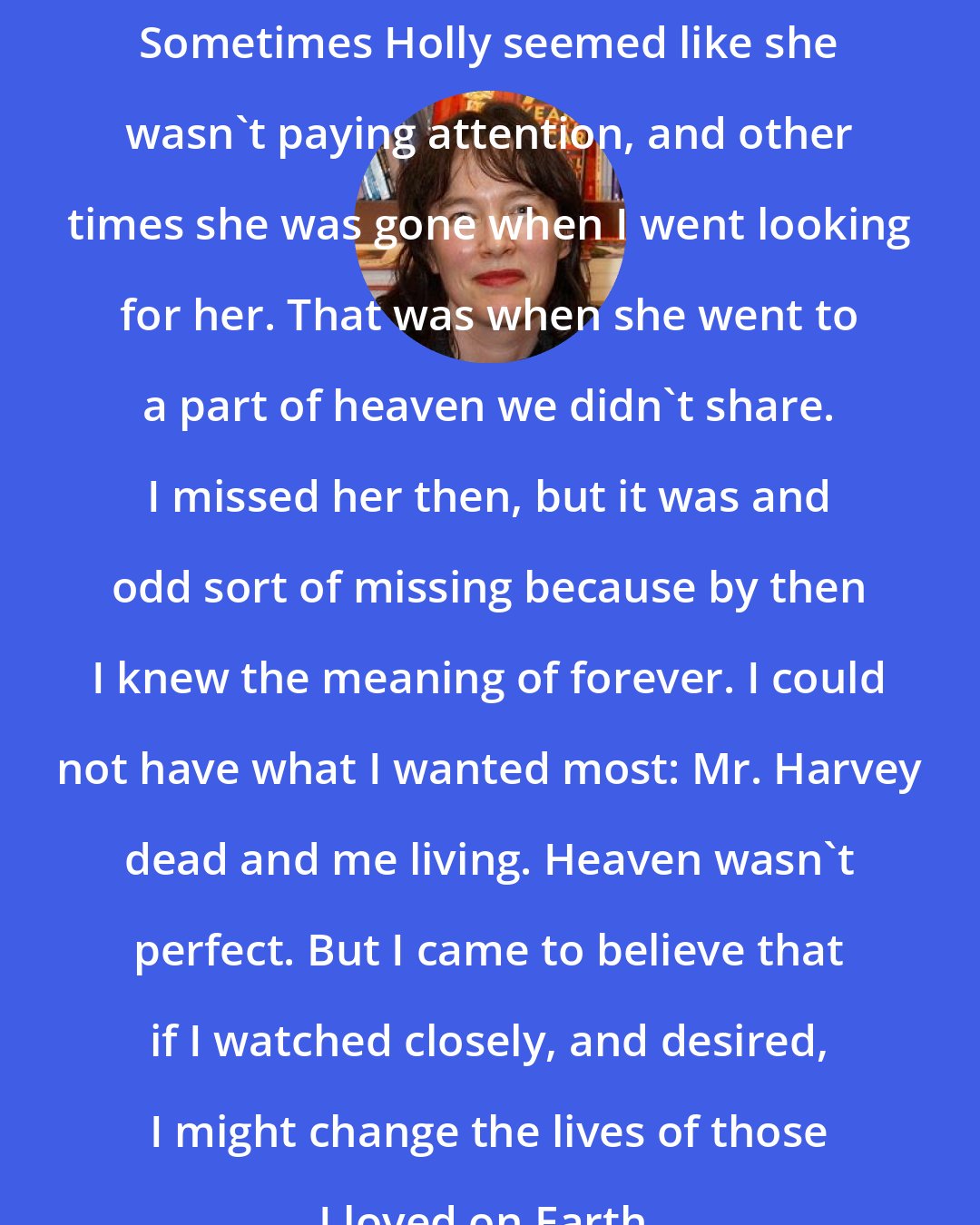 Alice Sebold: Sometimes Holly seemed like she wasn't paying attention, and other times she was gone when I went looking for her. That was when she went to a part of heaven we didn't share. I missed her then, but it was and odd sort of missing because by then I knew the meaning of forever. I could not have what I wanted most: Mr. Harvey dead and me living. Heaven wasn't perfect. But I came to believe that if I watched closely, and desired, I might change the lives of those I loved on Earth.