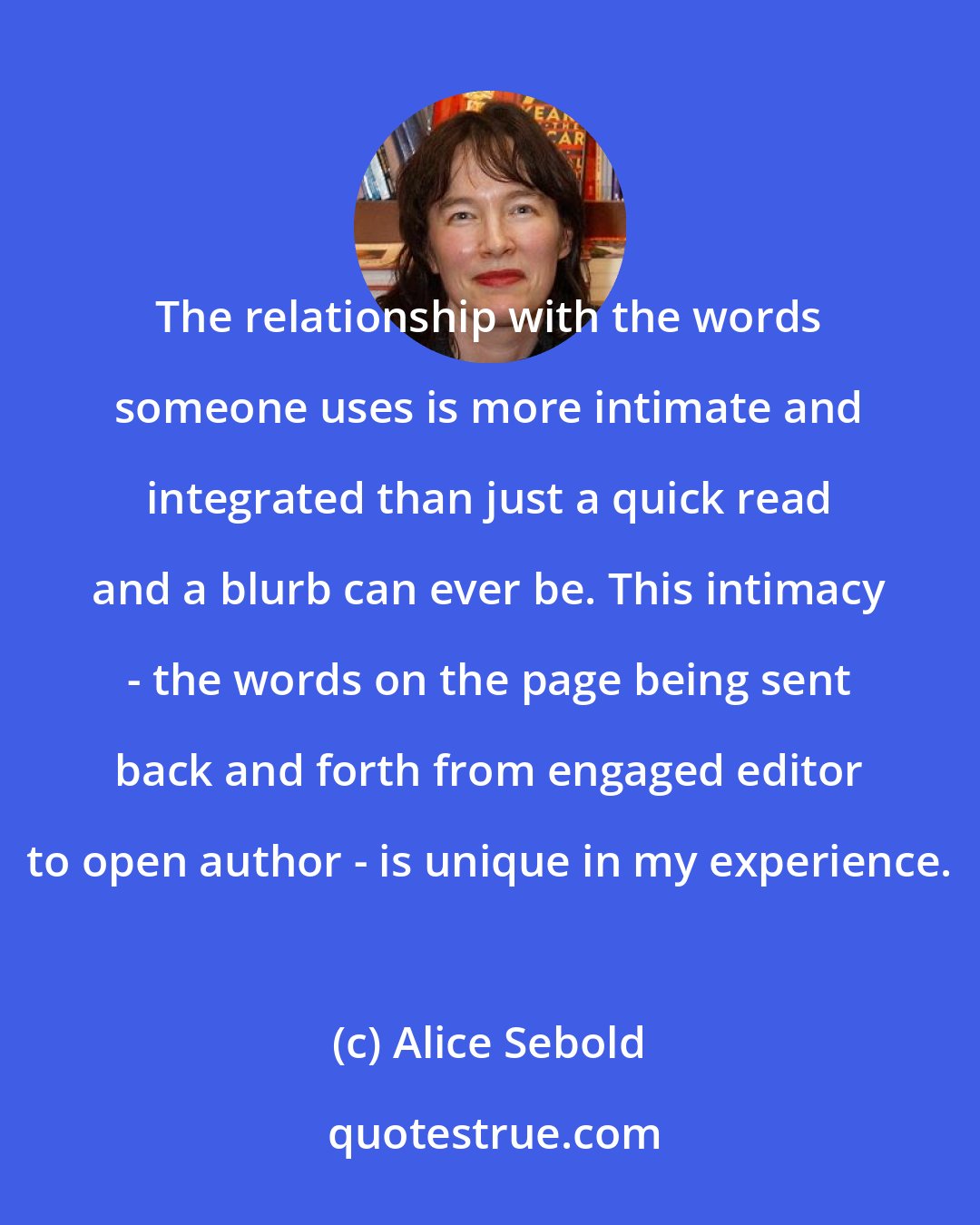 Alice Sebold: The relationship with the words someone uses is more intimate and integrated than just a quick read and a blurb can ever be. This intimacy - the words on the page being sent back and forth from engaged editor to open author - is unique in my experience.