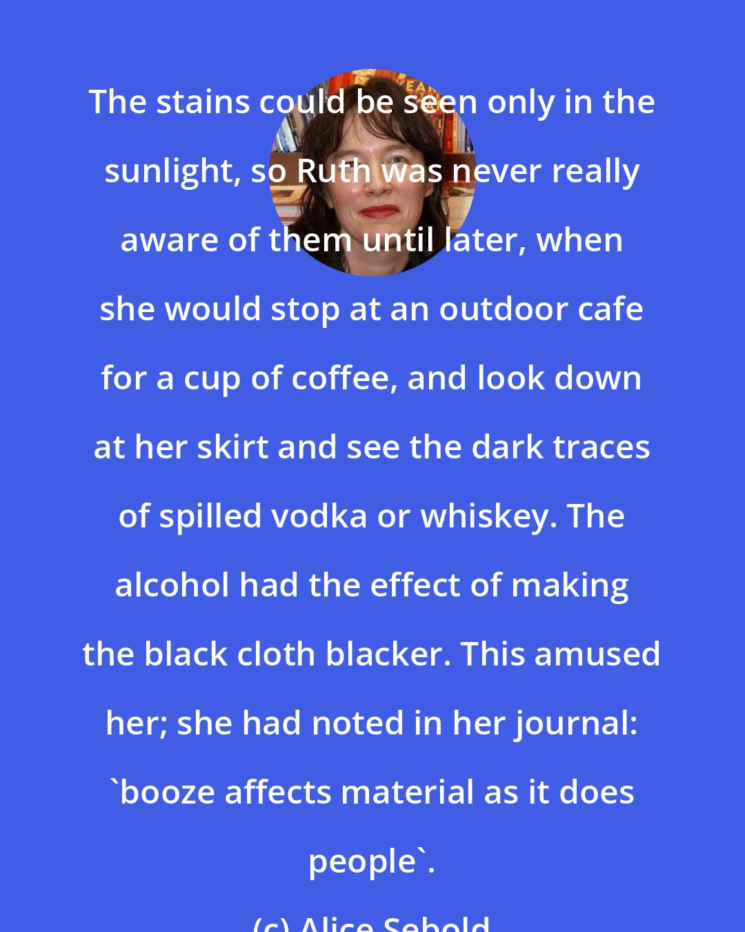 Alice Sebold: The stains could be seen only in the sunlight, so Ruth was never really aware of them until later, when she would stop at an outdoor cafe for a cup of coffee, and look down at her skirt and see the dark traces of spilled vodka or whiskey. The alcohol had the effect of making the black cloth blacker. This amused her; she had noted in her journal: 'booze affects material as it does people'.