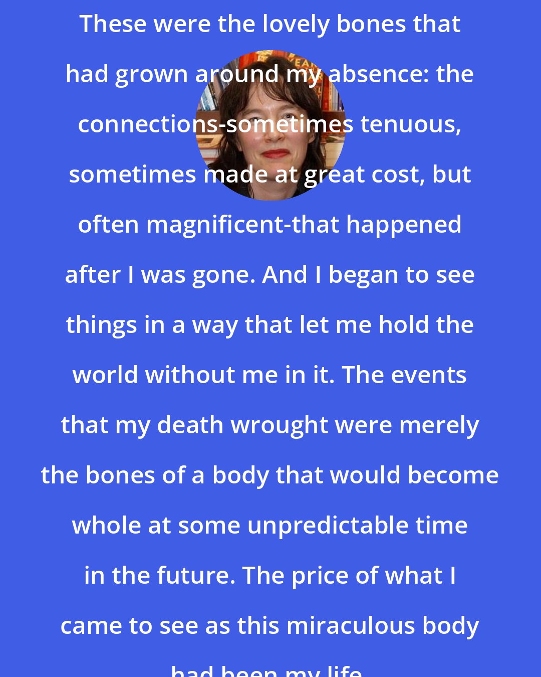 Alice Sebold: These were the lovely bones that had grown around my absence: the connections-sometimes tenuous, sometimes made at great cost, but often magnificent-that happened after I was gone. And I began to see things in a way that let me hold the world without me in it. The events that my death wrought were merely the bones of a body that would become whole at some unpredictable time in the future. The price of what I came to see as this miraculous body had been my life.