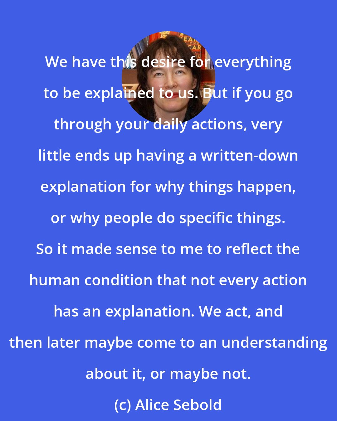 Alice Sebold: We have this desire for everything to be explained to us. But if you go through your daily actions, very little ends up having a written-down explanation for why things happen, or why people do specific things. So it made sense to me to reflect the human condition that not every action has an explanation. We act, and then later maybe come to an understanding about it, or maybe not.