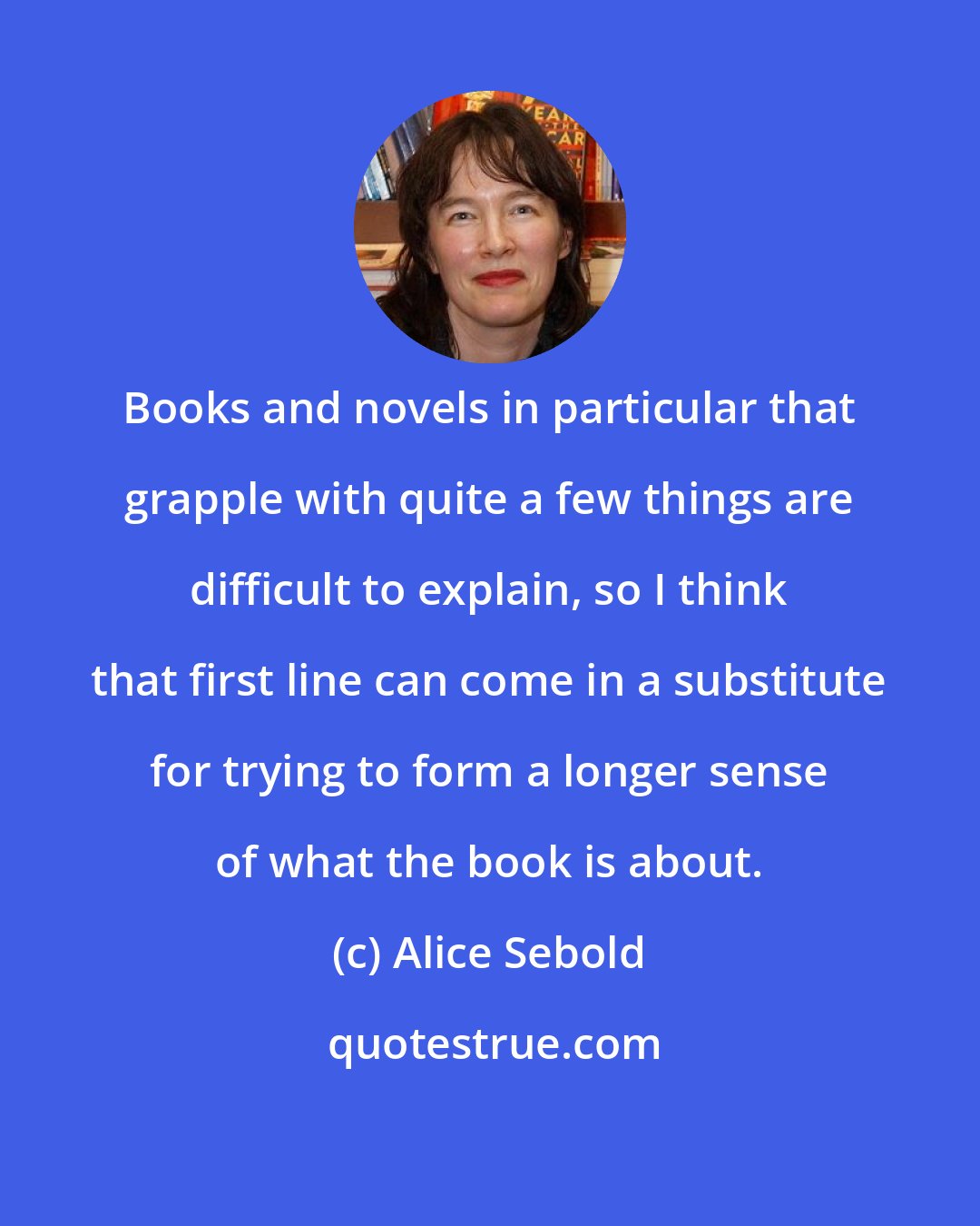 Alice Sebold: Books and novels in particular that grapple with quite a few things are difficult to explain, so I think that first line can come in a substitute for trying to form a longer sense of what the book is about.