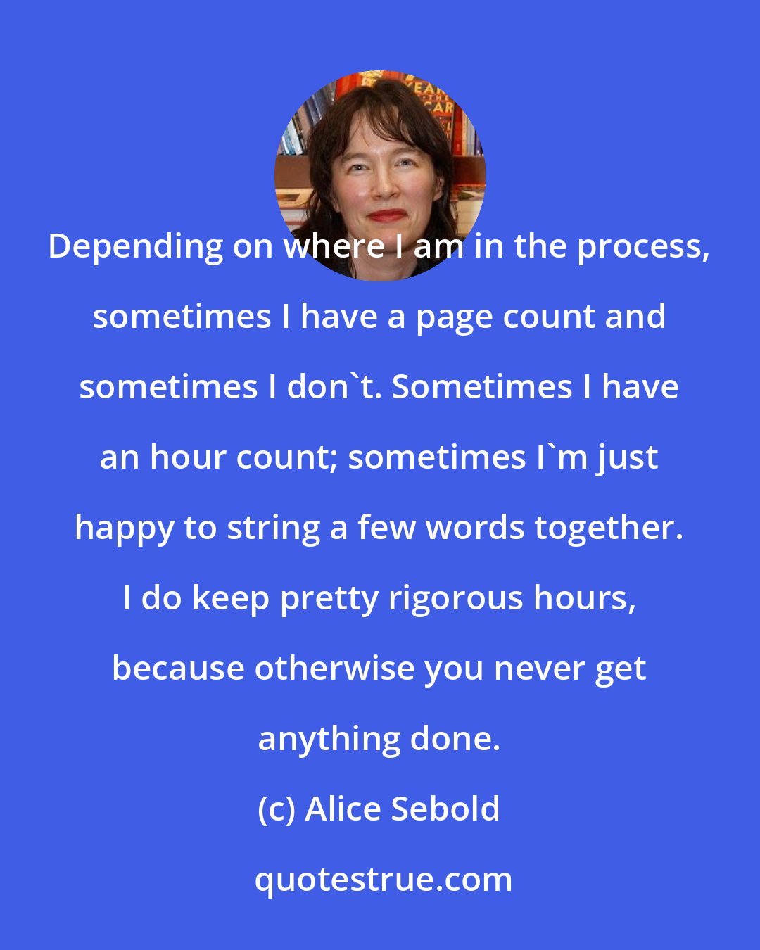 Alice Sebold: Depending on where I am in the process, sometimes I have a page count and sometimes I don't. Sometimes I have an hour count; sometimes I'm just happy to string a few words together. I do keep pretty rigorous hours, because otherwise you never get anything done.