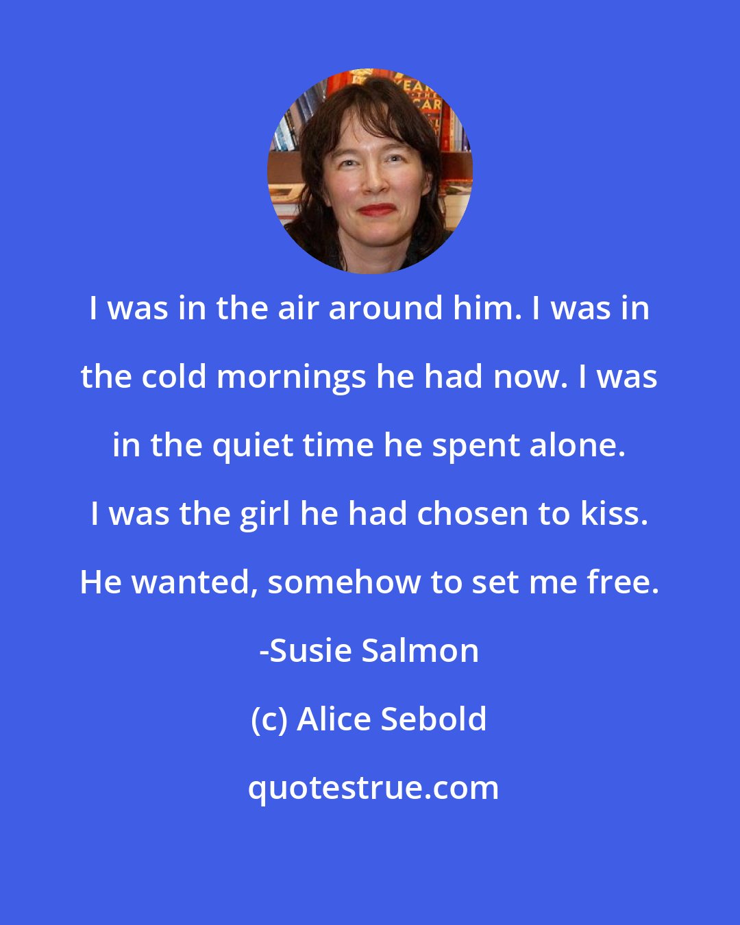 Alice Sebold: I was in the air around him. I was in the cold mornings he had now. I was in the quiet time he spent alone. I was the girl he had chosen to kiss. He wanted, somehow to set me free. -Susie Salmon