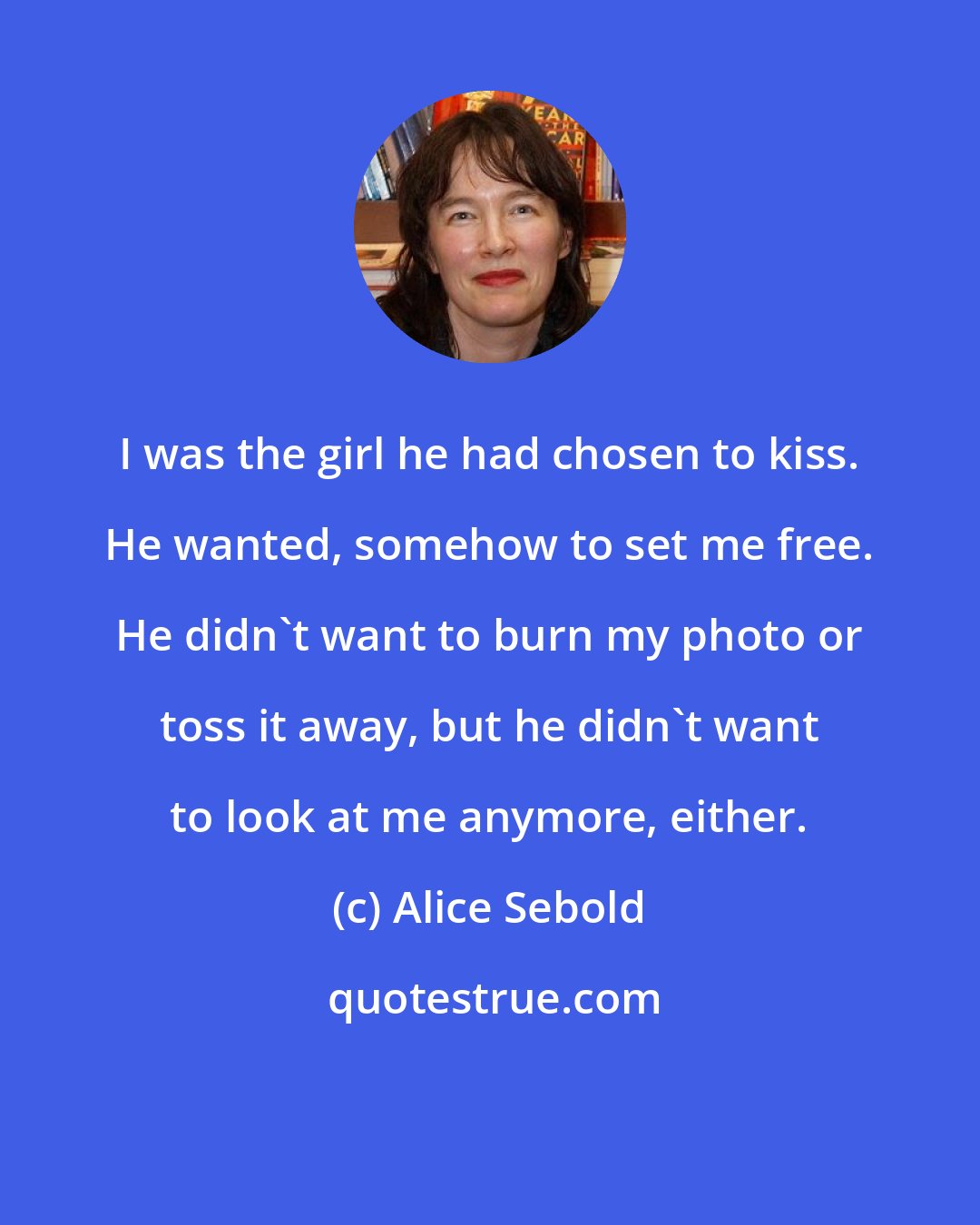 Alice Sebold: I was the girl he had chosen to kiss. He wanted, somehow to set me free. He didn't want to burn my photo or toss it away, but he didn't want to look at me anymore, either.