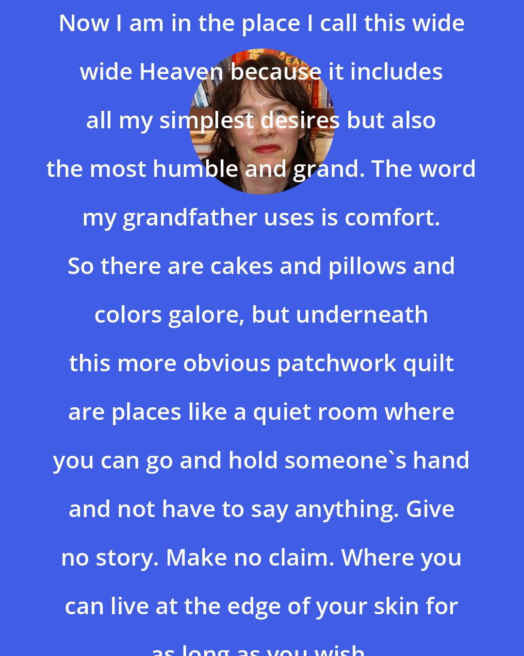 Alice Sebold: Now I am in the place I call this wide wide Heaven because it includes all my simplest desires but also the most humble and grand. The word my grandfather uses is comfort. So there are cakes and pillows and colors galore, but underneath this more obvious patchwork quilt are places like a quiet room where you can go and hold someone's hand and not have to say anything. Give no story. Make no claim. Where you can live at the edge of your skin for as long as you wish.