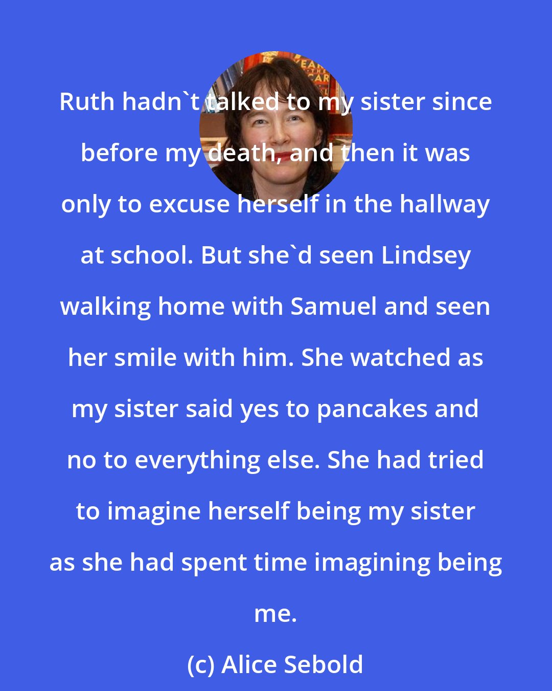 Alice Sebold: Ruth hadn't talked to my sister since before my death, and then it was only to excuse herself in the hallway at school. But she'd seen Lindsey walking home with Samuel and seen her smile with him. She watched as my sister said yes to pancakes and no to everything else. She had tried to imagine herself being my sister as she had spent time imagining being me.