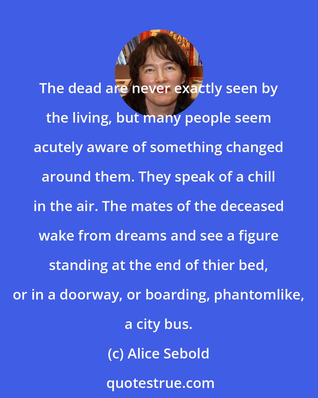 Alice Sebold: The dead are never exactly seen by the living, but many people seem acutely aware of something changed around them. They speak of a chill in the air. The mates of the deceased wake from dreams and see a figure standing at the end of thier bed, or in a doorway, or boarding, phantomlike, a city bus.