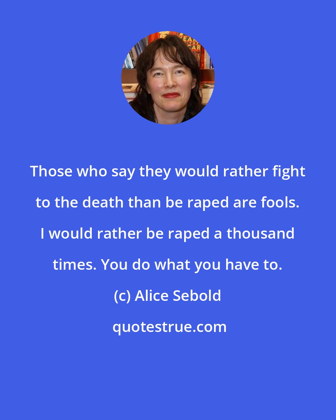 Alice Sebold: Those who say they would rather fight to the death than be raped are fools. I would rather be raped a thousand times. You do what you have to.