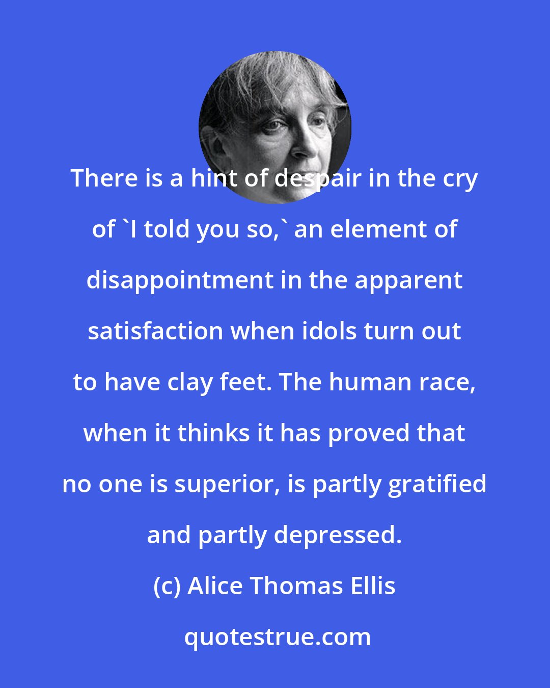 Alice Thomas Ellis: There is a hint of despair in the cry of 'I told you so,' an element of disappointment in the apparent satisfaction when idols turn out to have clay feet. The human race, when it thinks it has proved that no one is superior, is partly gratified and partly depressed.