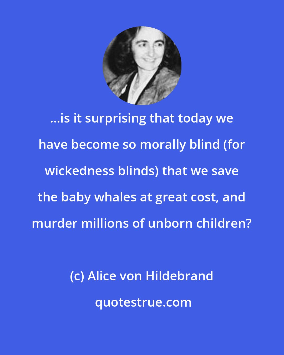 Alice von Hildebrand: ...is it surprising that today we have become so morally blind (for wickedness blinds) that we save the baby whales at great cost, and murder millions of unborn children?