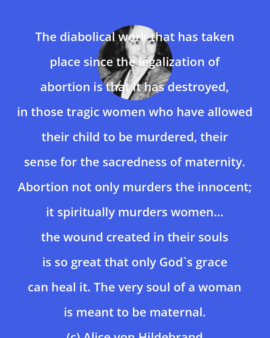 Alice von Hildebrand: The diabolical work that has taken place since the legalization of abortion is that it has destroyed, in those tragic women who have allowed their child to be murdered, their sense for the sacredness of maternity. Abortion not only murders the innocent; it spiritually murders women... the wound created in their souls is so great that only God's grace can heal it. The very soul of a woman is meant to be maternal.