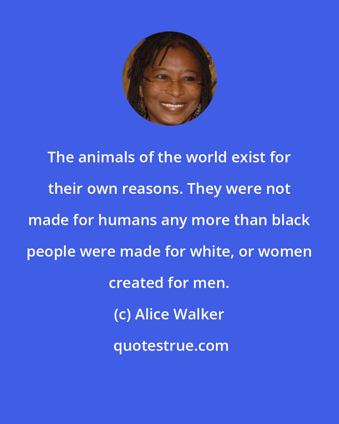 Alice Walker: The animals of the world exist for their own reasons. They were not made for humans any more than black people were made for white, or women created for men.