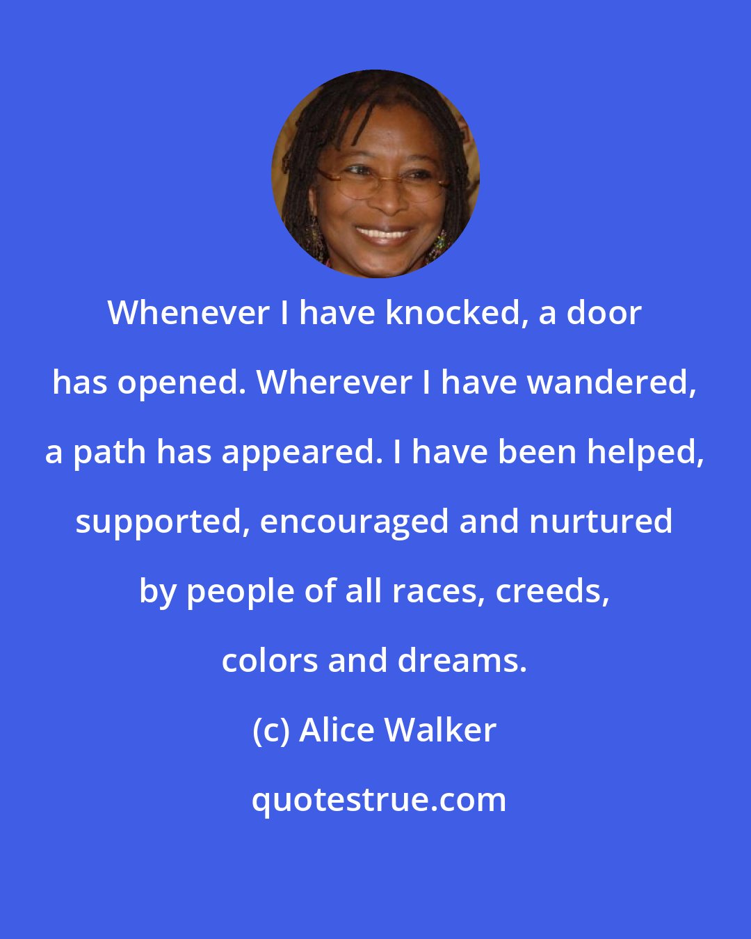 Alice Walker: Whenever I have knocked, a door has opened. Wherever I have wandered, a path has appeared. I have been helped, supported, encouraged and nurtured by people of all races, creeds, colors and dreams.