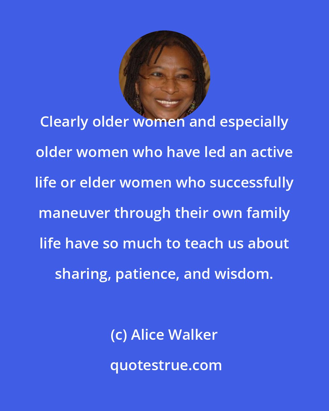 Alice Walker: Clearly older women and especially older women who have led an active life or elder women who successfully maneuver through their own family life have so much to teach us about sharing, patience, and wisdom.