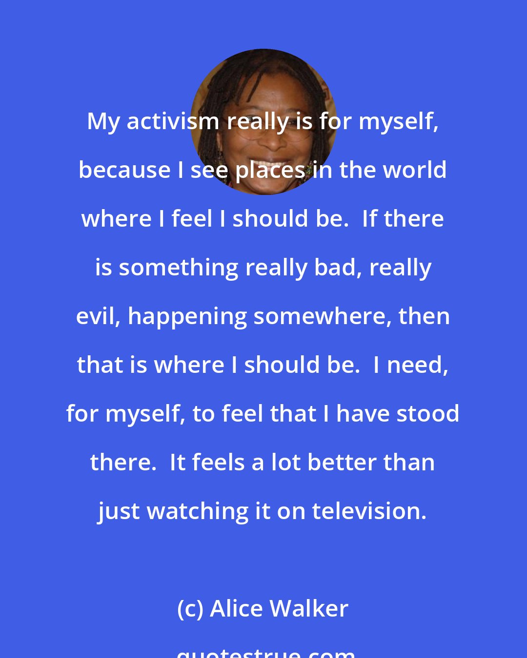 Alice Walker: My activism really is for myself, because I see places in the world where I feel I should be.  If there is something really bad, really evil, happening somewhere, then that is where I should be.  I need, for myself, to feel that I have stood there.  It feels a lot better than just watching it on television.