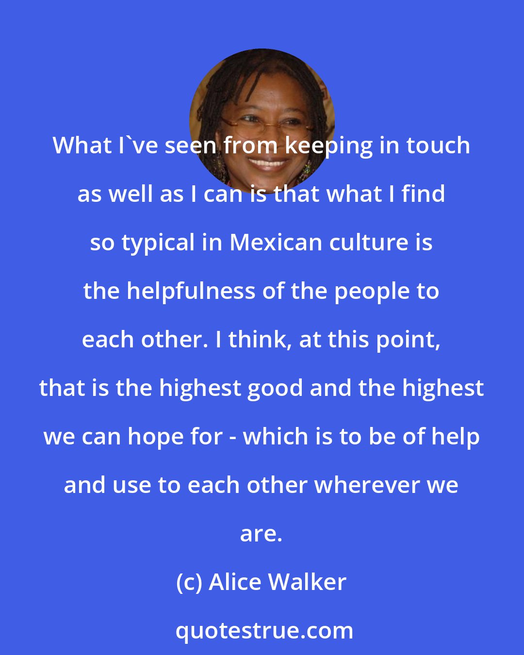 Alice Walker: What I've seen from keeping in touch as well as I can is that what I find so typical in Mexican culture is the helpfulness of the people to each other. I think, at this point, that is the highest good and the highest we can hope for - which is to be of help and use to each other wherever we are.