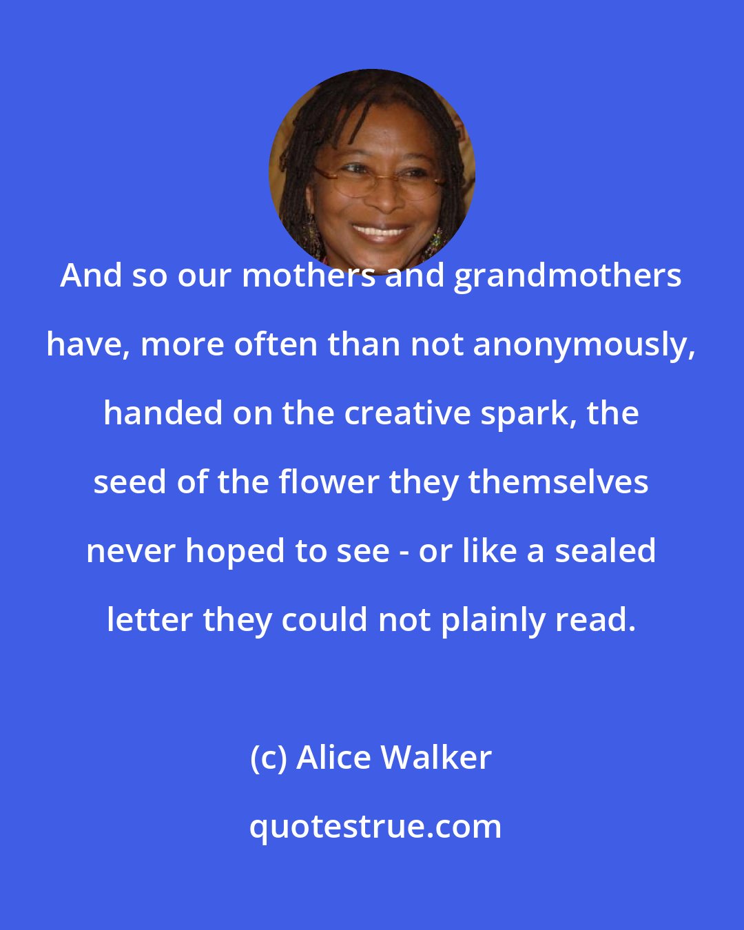 Alice Walker: And so our mothers and grandmothers have, more often than not anonymously, handed on the creative spark, the seed of the flower they themselves never hoped to see - or like a sealed letter they could not plainly read.