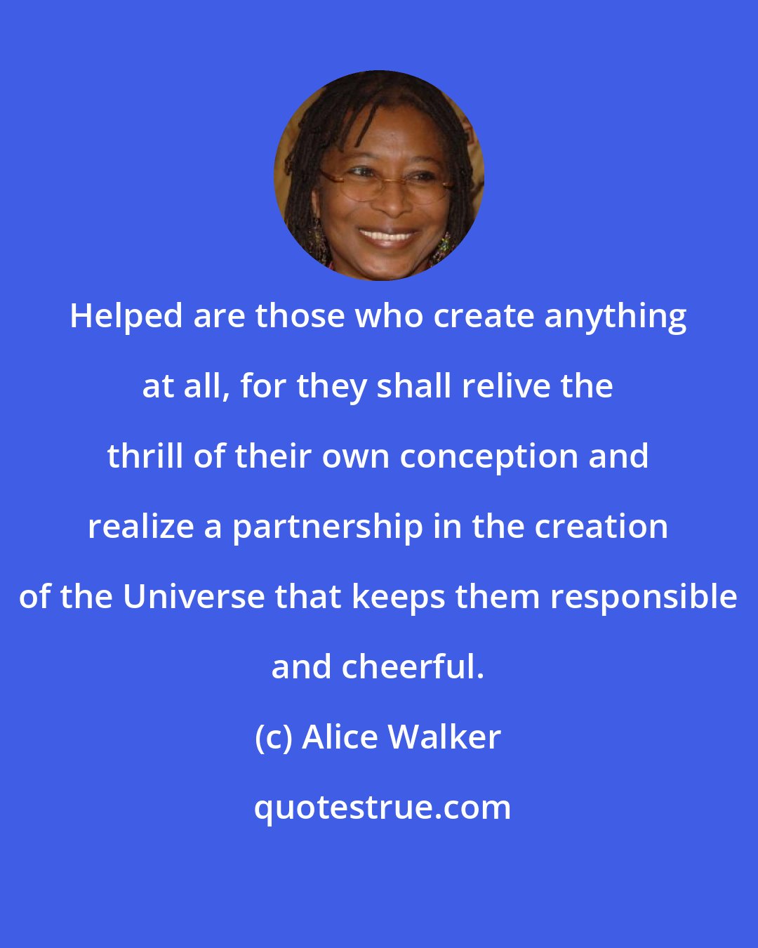 Alice Walker: Helped are those who create anything at all, for they shall relive the thrill of their own conception and realize a partnership in the creation of the Universe that keeps them responsible and cheerful.