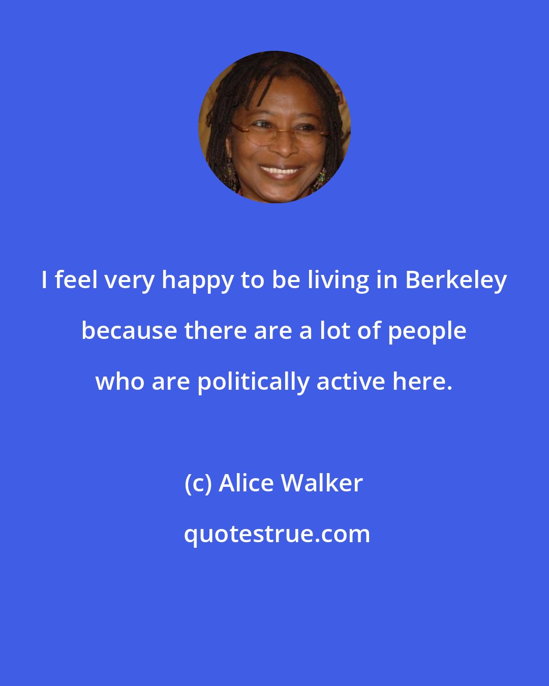 Alice Walker: I feel very happy to be living in Berkeley because there are a lot of people who are politically active here.