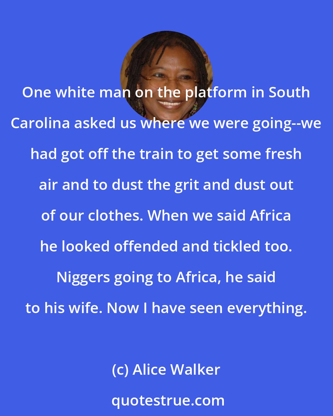 Alice Walker: One white man on the platform in South Carolina asked us where we were going--we had got off the train to get some fresh air and to dust the grit and dust out of our clothes. When we said Africa he looked offended and tickled too. Niggers going to Africa, he said to his wife. Now I have seen everything.
