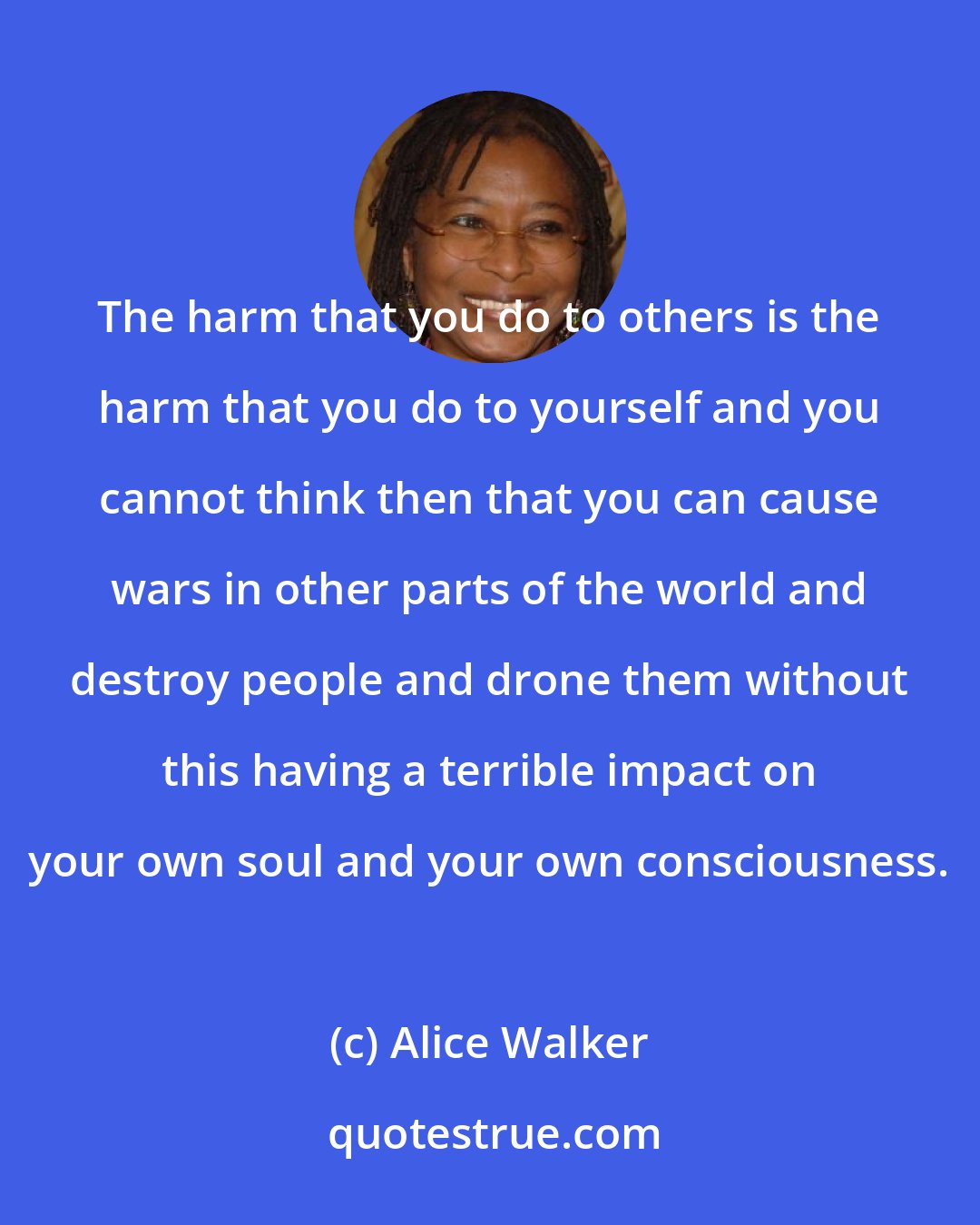 Alice Walker: The harm that you do to others is the harm that you do to yourself and you cannot think then that you can cause wars in other parts of the world and destroy people and drone them without this having a terrible impact on your own soul and your own consciousness.