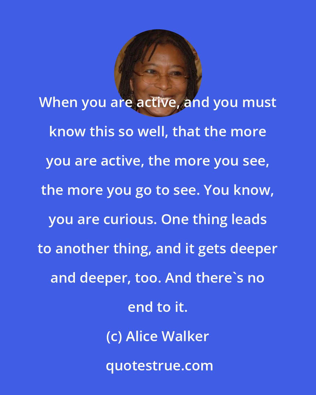 Alice Walker: When you are active, and you must know this so well, that the more you are active, the more you see, the more you go to see. You know, you are curious. One thing leads to another thing, and it gets deeper and deeper, too. And there's no end to it.