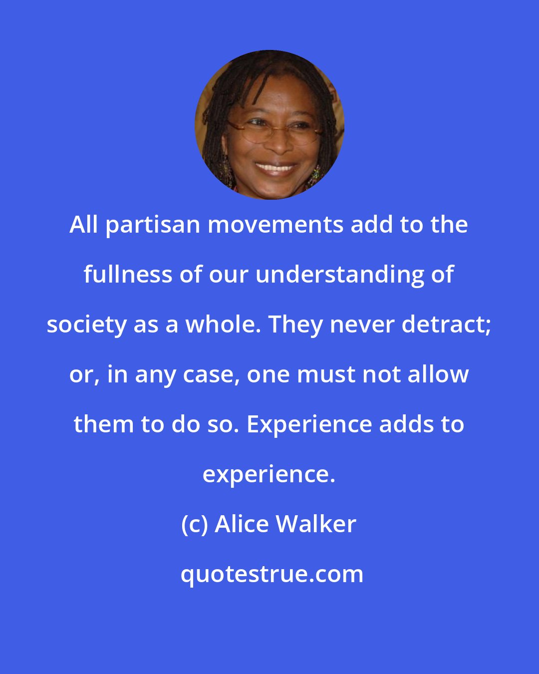Alice Walker: All partisan movements add to the fullness of our understanding of society as a whole. They never detract; or, in any case, one must not allow them to do so. Experience adds to experience.