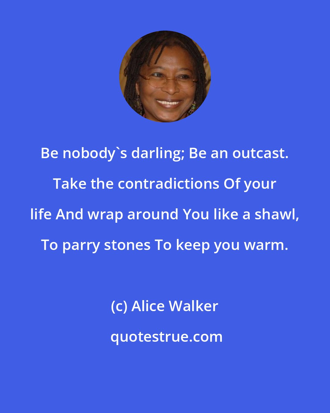 Alice Walker: Be nobody's darling; Be an outcast. Take the contradictions Of your life And wrap around You like a shawl, To parry stones To keep you warm.