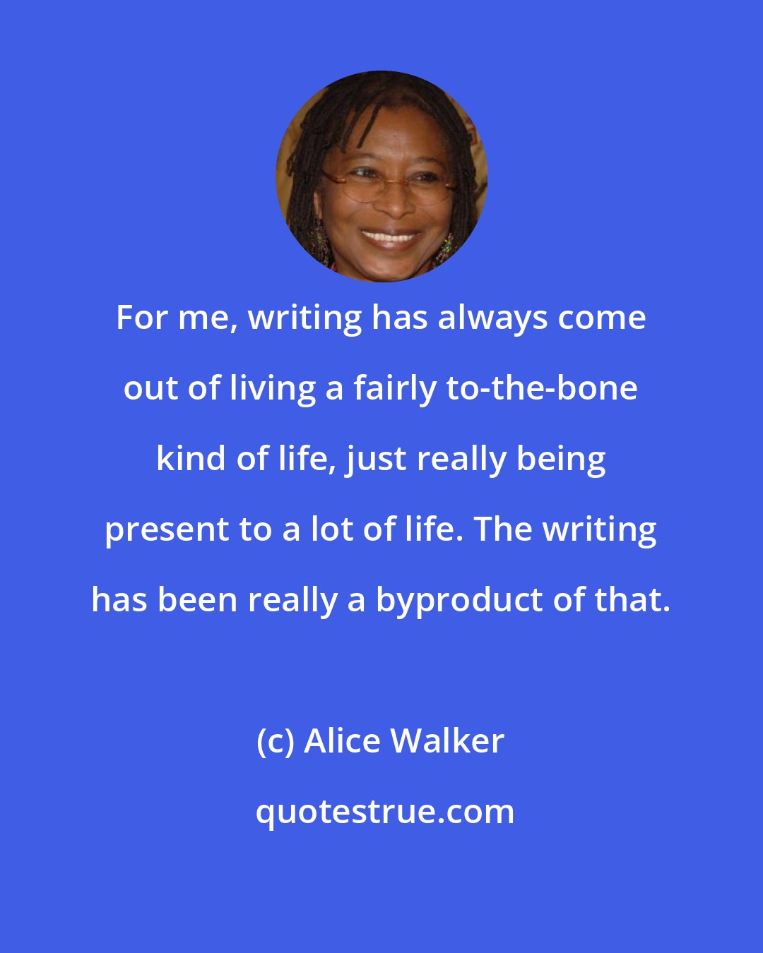 Alice Walker: For me, writing has always come out of living a fairly to-the-bone kind of life, just really being present to a lot of life. The writing has been really a byproduct of that.