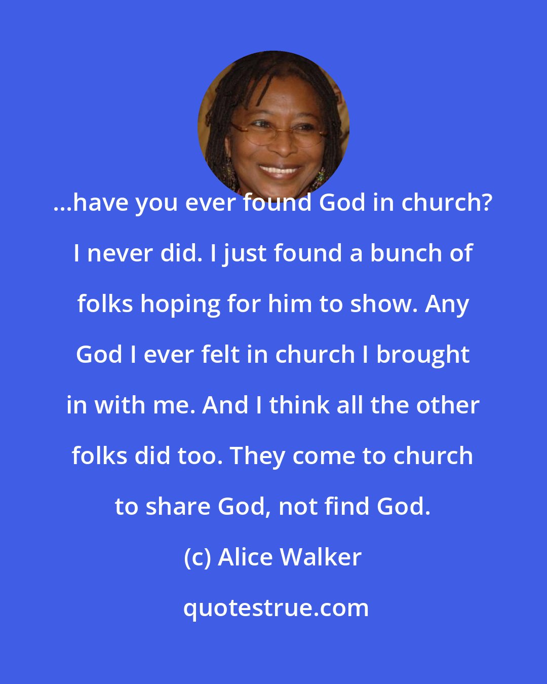 Alice Walker: ...have you ever found God in church? I never did. I just found a bunch of folks hoping for him to show. Any God I ever felt in church I brought in with me. And I think all the other folks did too. They come to church to share God, not find God.