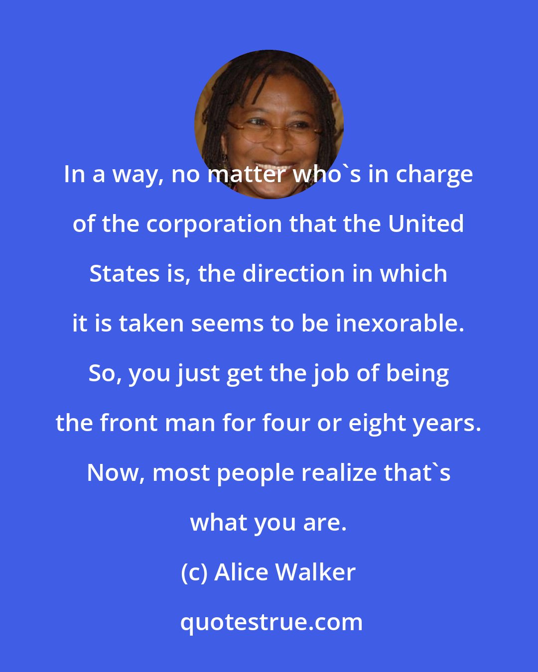 Alice Walker: In a way, no matter who's in charge of the corporation that the United States is, the direction in which it is taken seems to be inexorable. So, you just get the job of being the front man for four or eight years. Now, most people realize that's what you are.