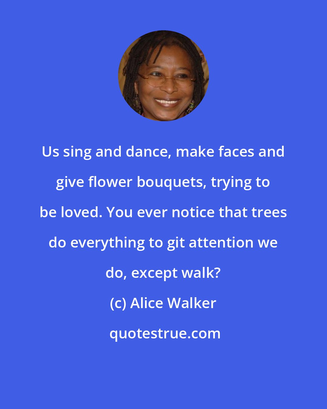 Alice Walker: Us sing and dance, make faces and give flower bouquets, trying to be loved. You ever notice that trees do everything to git attention we do, except walk?