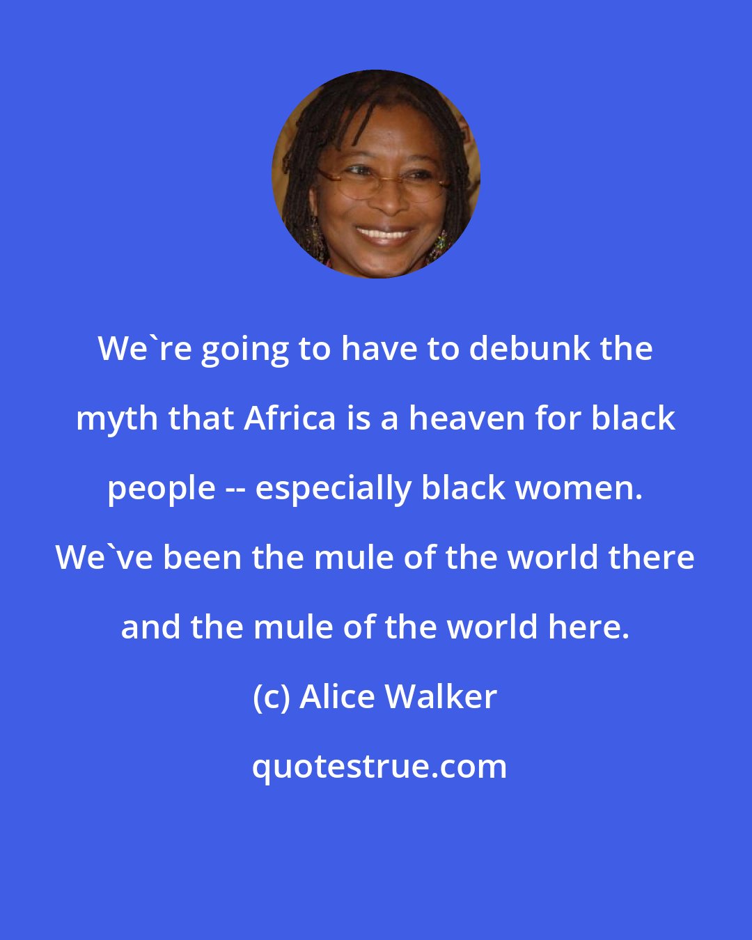 Alice Walker: We're going to have to debunk the myth that Africa is a heaven for black people -- especially black women. We've been the mule of the world there and the mule of the world here.