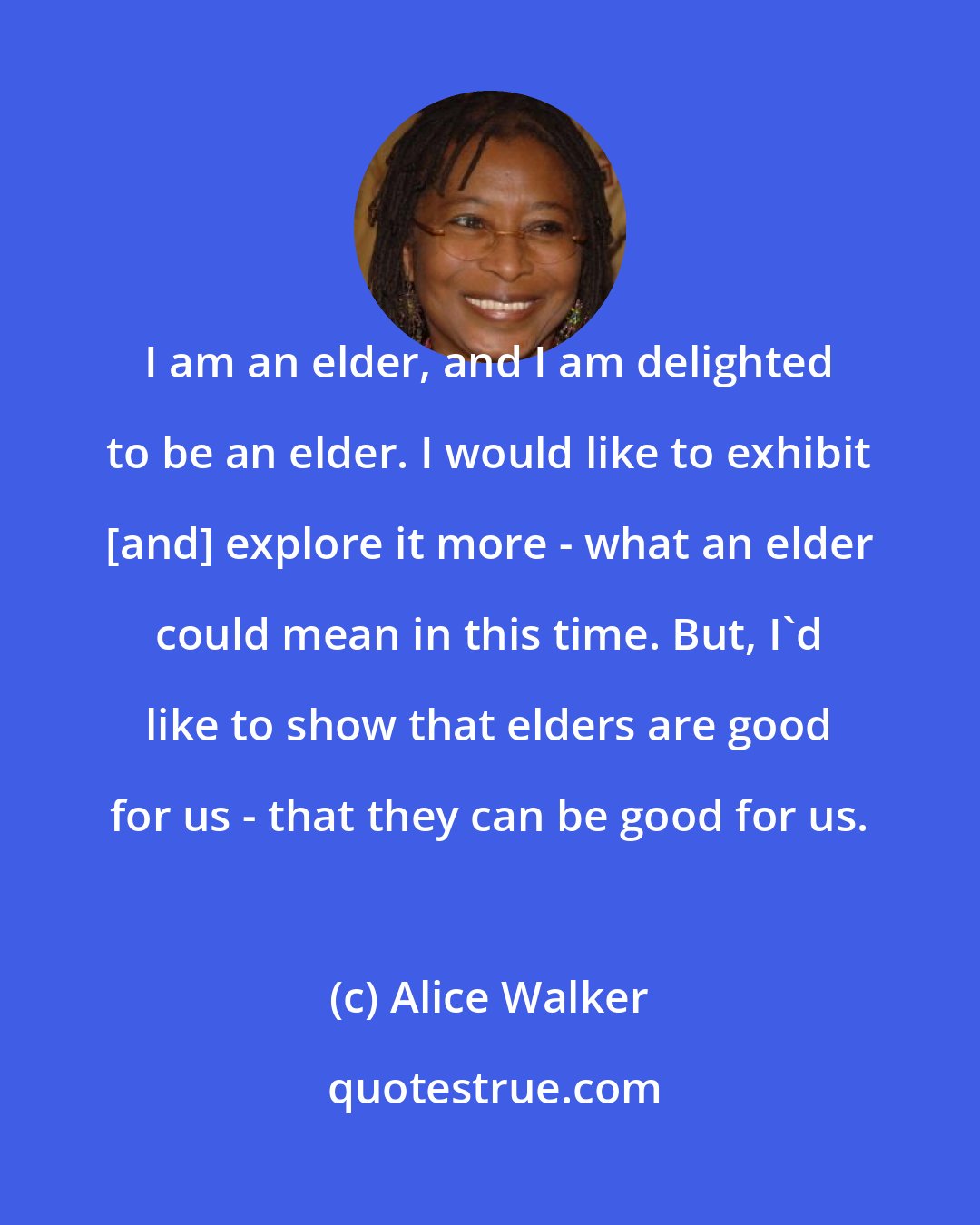 Alice Walker: I am an elder, and I am delighted to be an elder. I would like to exhibit [and] explore it more - what an elder could mean in this time. But, I'd like to show that elders are good for us - that they can be good for us.